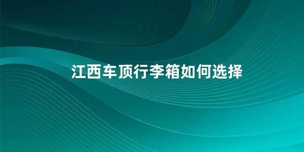 江西车顶行李箱如何选择