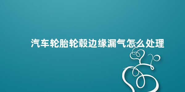 汽车轮胎轮毂边缘漏气怎么处理