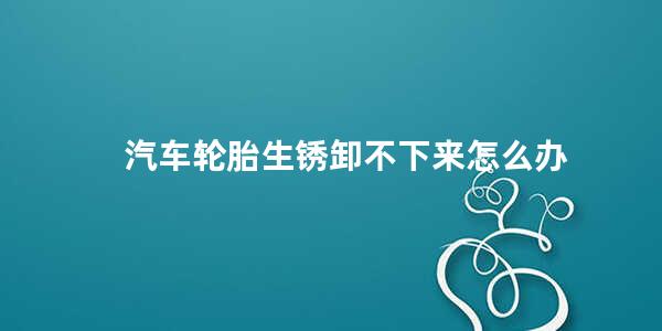 汽车轮胎生锈卸不下来怎么办