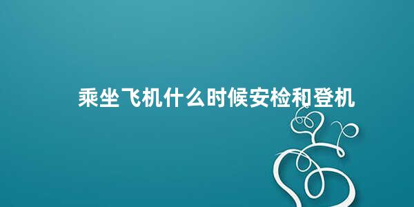 乘坐飞机什么时候安检和登机