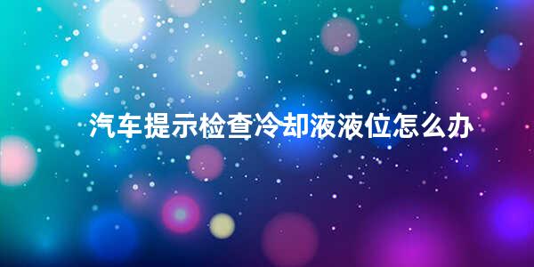 汽车提示检查冷却液液位怎么办