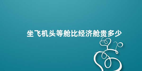 坐飞机头等舱比经济舱贵多少