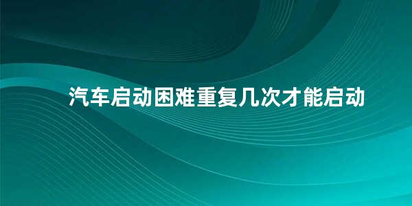 汽车启动困难重复几次才能启动