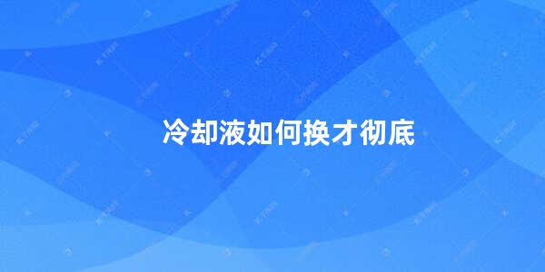 冷却液如何换才彻底