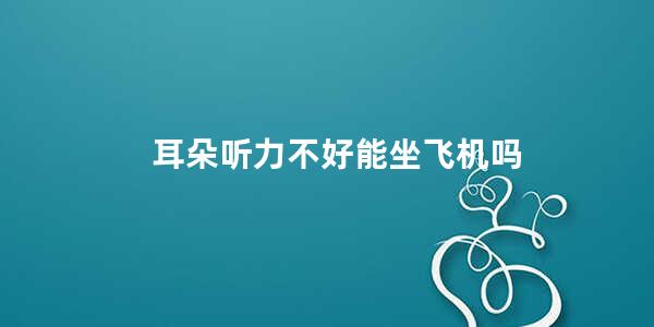 耳朵听力不好能坐飞机吗