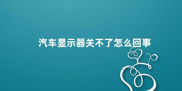 汽车显示器关不了怎么回事