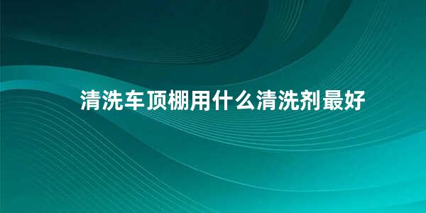 清洗车顶棚用什么清洗剂最好