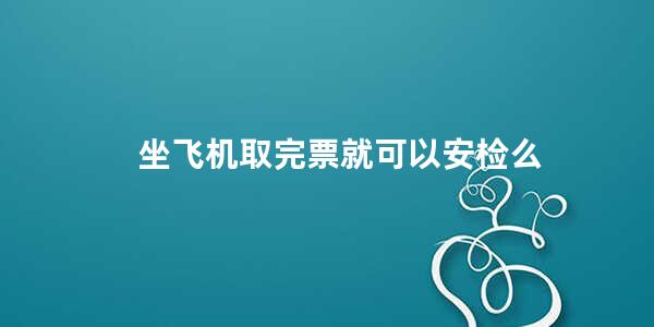 坐飞机取完票就可以安检么