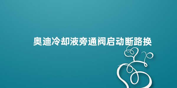 奥迪冷却液旁通阀启动断路换