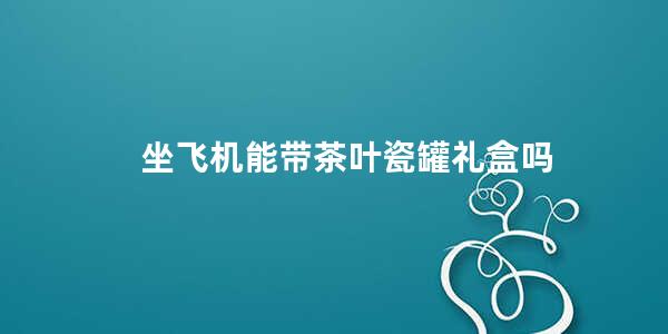 坐飞机能带茶叶瓷罐礼盒吗