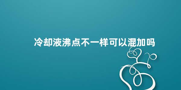 冷却液沸点不一样可以混加吗