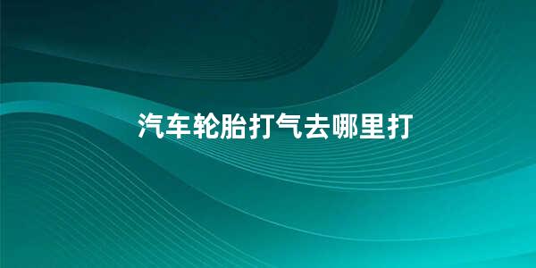 汽车轮胎打气去哪里打