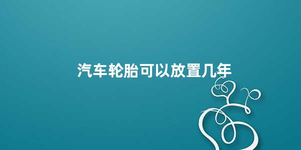 汽车轮胎可以放置几年