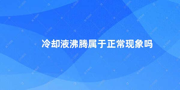 冷却液沸腾属于正常现象吗