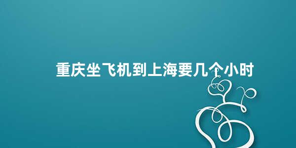 重庆坐飞机到上海要几个小时