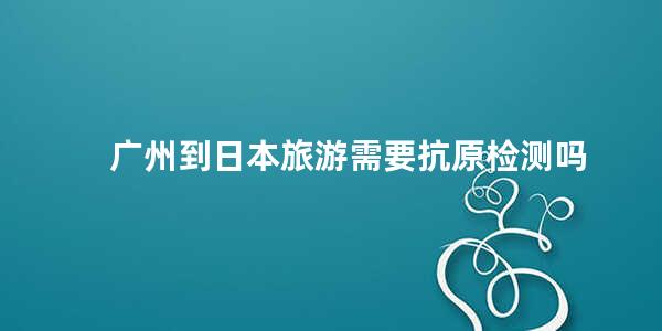 广州到日本旅游需要抗原检测吗