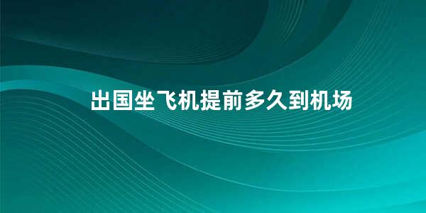 出国坐飞机提前多久到机场