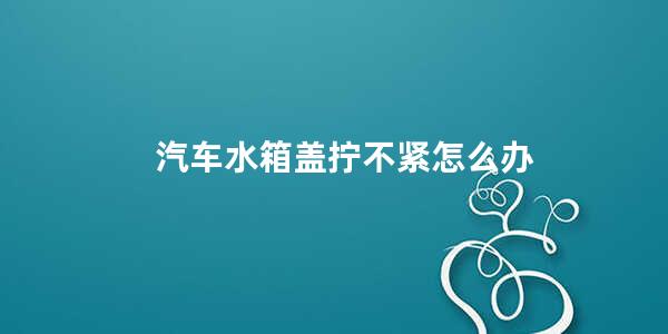 汽车水箱盖拧不紧怎么办