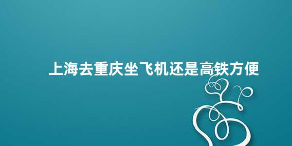 上海去重庆坐飞机还是高铁方便