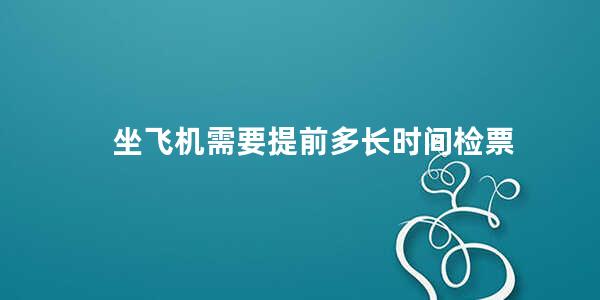 坐飞机需要提前多长时间检票