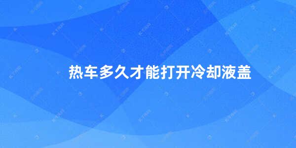 热车多久才能打开冷却液盖