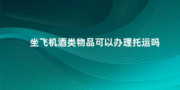 坐飞机酒类物品可以办理托运吗