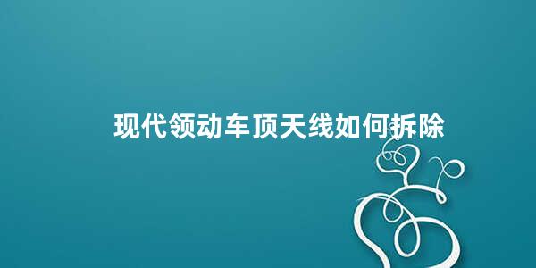 现代领动车顶天线如何拆除