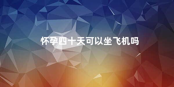 怀孕四十天可以坐飞机吗