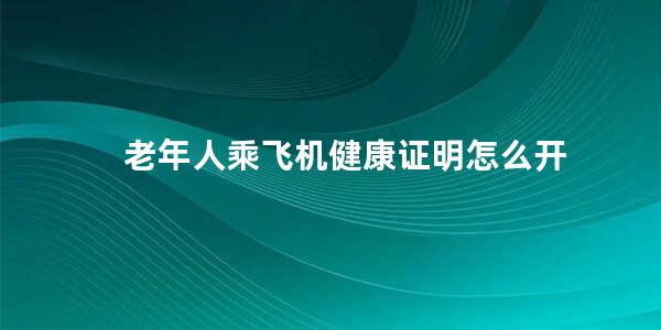 老年人乘飞机健康证明怎么开