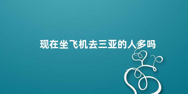 现在坐飞机去三亚的人多吗