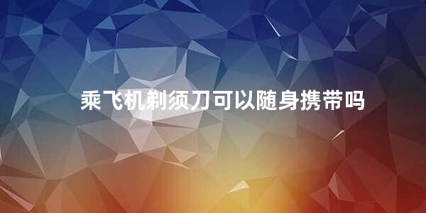 乘飞机剃须刀可以随身携带吗