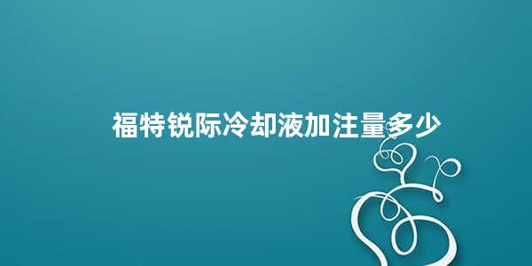 福特锐际冷却液加注量多少