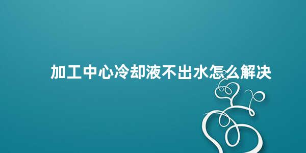 加工中心冷却液不出水怎么解决