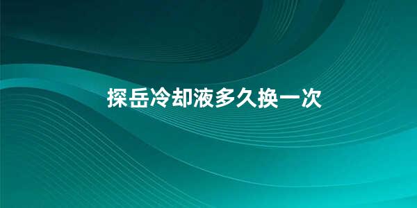 探岳冷却液多久换一次