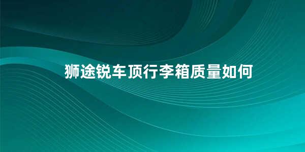 狮途锐车顶行李箱质量如何