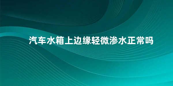 汽车水箱上边缘轻微渗水正常吗