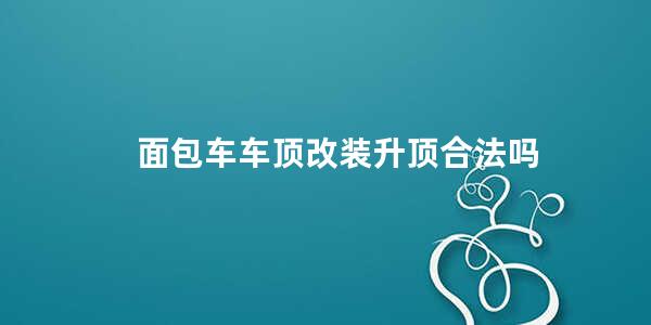 面包车车顶改装升顶合法吗