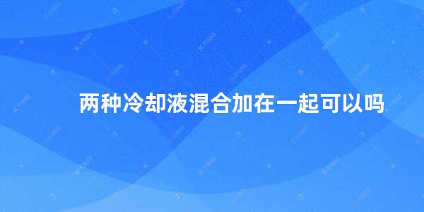 两种冷却液混合加在一起可以吗