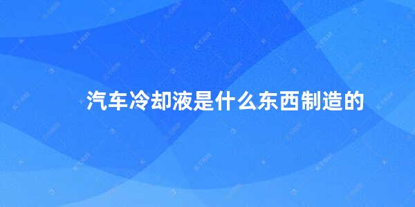 汽车冷却液是什么东西制造的