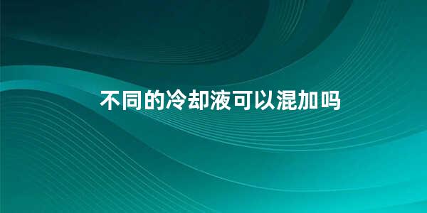 不同的冷却液可以混加吗