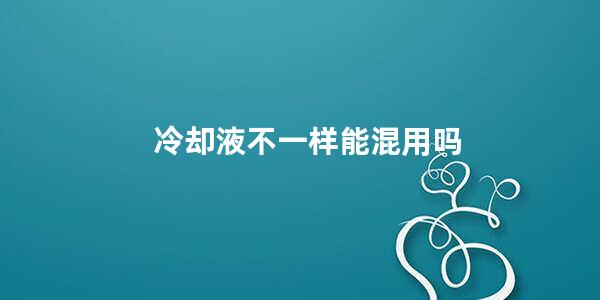 冷却液不一样能混用吗