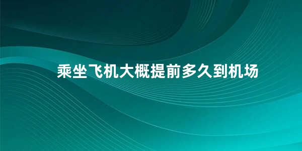 乘坐飞机大概提前多久到机场