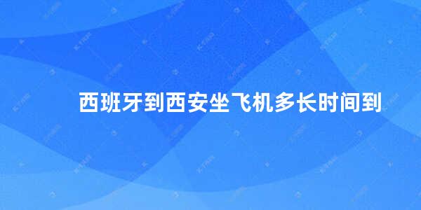 西班牙到西安坐飞机多长时间到