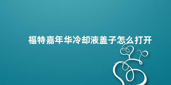 福特嘉年华冷却液盖子怎么打开