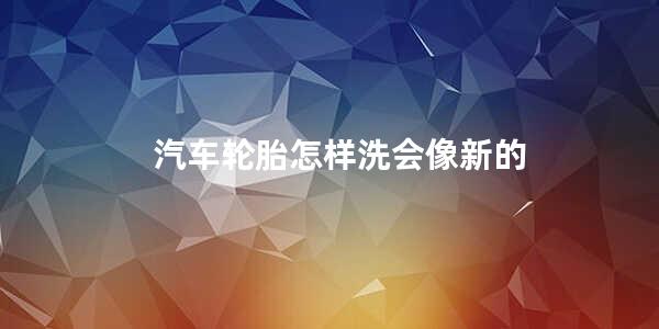 汽车轮胎怎样洗会像新的