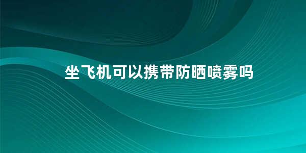 坐飞机可以携带防晒喷雾吗