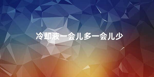 冷却液一会儿多一会儿少