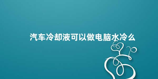 汽车冷却液可以做电脑水冷么