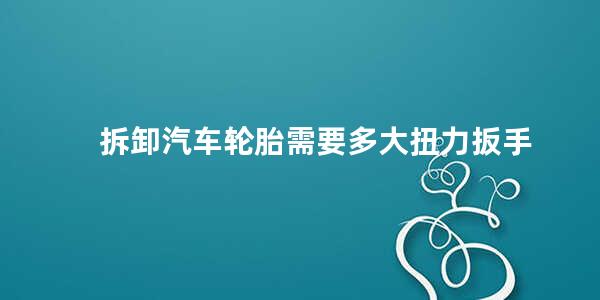 拆卸汽车轮胎需要多大扭力扳手