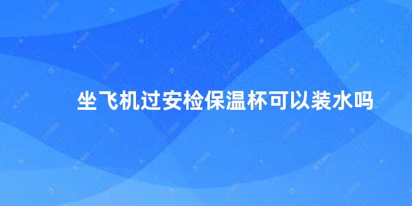 坐飞机过安检保温杯可以装水吗